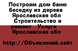 Построим дом баню беседку из дерева - Ярославская обл. Строительство и ремонт » Услуги   . Ярославская обл.
